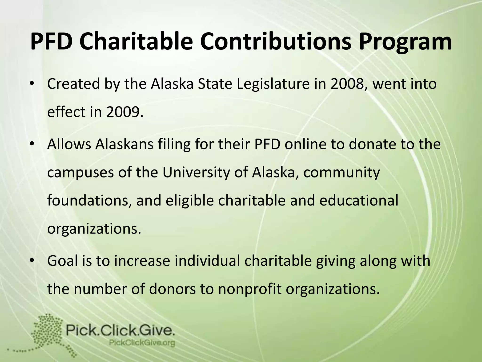 PFD Charitable Contributions Program
• Created by the Alaska State Legislature in 2008, went into
effect in 2009.
• Allows Alaskans filing for their PFD online to donate to the
campuses of the University of Alaska, community

foundations, and eligible charitable and educational
organizations.
• Goal is to increase individual charitable giving along with

the number of donors to nonprofit organizations.

 
