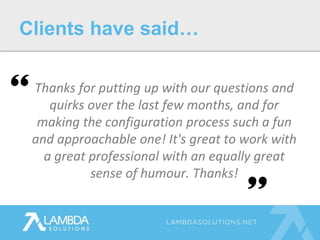Thanks for putting up with our questions and
quirks over the last few months, and for
making the configuration process such a fun
and approachable one! It's great to work with
a great professional with an equally great
sense of humour. Thanks!
Clients have said…
 