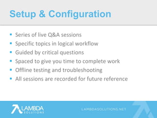  Series of live Q&A sessions
 Specific topics in logical workflow
 Guided by critical questions
 Spaced to give you time to complete work
 Offline testing and troubleshooting
 All sessions are recorded for future reference
Setup & Configuration
 