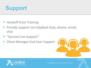  Handoff from Training
 Provide support via helpdesk ticks, phone, email,
chat
 “Second Line Support”
 Client Manages End User Support
Support
 