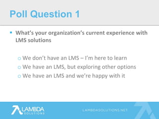  What’s your organization’s current experience with
LMS solutions
o We don’t have an LMS – I’m here to learn
o We have an LMS, but exploring other options
o We have an LMS and we’re happy with it
Poll Question 1
 