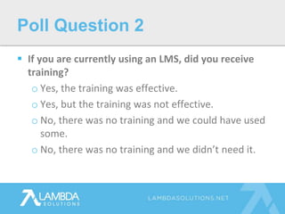  If you are currently using an LMS, did you receive
training?
o Yes, the training was effective.
o Yes, but the training was not effective.
o No, there was no training and we could have used
some.
o No, there was no training and we didn’t need it.
Poll Question 2
 