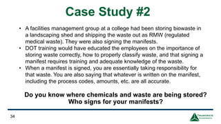Do you know where chemicals and waste are being stored?
Who signs for your manifests?
34
Case Study #2
• A facilities management group at a college had been storing biowaste in
a landscaping shed and shipping the waste out as RMW (regulated
medical waste). They were also signing the manifests.
• DOT training would have educated the employees on the importance of
storing waste correctly, how to properly classify waste, and that signing a
manifest requires training and adequate knowledge of the waste.
• When a manifest is signed, you are essentially taking responsibility for
that waste. You are also saying that whatever is written on the manifest,
including the process codes, amounts, etc. are all accurate.
 