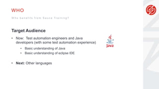 WHO
Target Audience
• Now: Test automation engineers and Java
developers (with some test automation experience)
• Basic understanding of Java
• Basic understanding of eclipse IDE
• Next: Other languages
W h o b e n e f i t s f r o m S a u c e T r a i n i n g ?
 