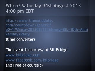When? Saturday 31st August 2013
4:00 pm EDT
http://www.timeanddate.
com/countdown/generic?
p0=179&iso=20130831T16&msg=BIL+10th+Anni
versary+Party
(time converter)
The event is courtesy of BIL Bridge
www.bilbridge.com
www.facebook.com/bilbridge
and Fred of course :)
 