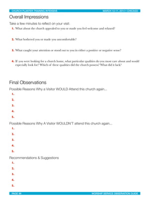 Overall Impressions
Take a few minutes to reﬂect on your visit:
1. What about the church appealed to you or made you feel welcome and relaxed?
2. What bothered you or made you uncomfortable?
3. What caught your attention or stood out to you in either a positive or negative sense?
4. If you were looking for a church home, what particular qualities do you most care about and would
especially look for? Which of these qualities did the church possess? What did it lack?
Final Observations
Possible Reasons Why a Visitor WOULD Attend this church again...
1.
2.
3.
4.
5.
Possible Reasons Why A Visitor WOULDN’T attend this church again...
1.
2.
3.
4.
5.
Recommendations & Suggestions
1.
2.
3.
4.
5.
CHURCH PLANTER TRAINING INTENSIVE! ! MARCH 12-17, 2014 • CHICAGO
PAGE 99! ! WORSHIP SERVICE OBSERVATION GUIDE
 