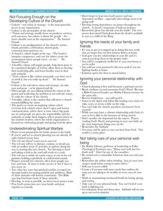 Not Focusing Enough on the
Developing Culture of the Church
• Culture—not vision or strategy—is the most powerful
factor in any organization
• Culture is the personality of the church.
• “Vision and strategy usually focus on products, services,
and outcomes, but culture is about the people—the
most valuable asset in the organization.” Dr. Samuel
Chand
• Culture is an amalgamation of the church’s stories,
rituals, priorities, celebrations, shared goals,
communication patterns, etc.
• A church’s culture begins at the top. “The leader’s
integrity, competence, and care for others create the
environment where people excel…or not.” Dr.
Samuel Chand
• A healthy culture will inspire people, help them grow to
be committed disciples of Christ, allow them to develop
their leadership gifts, and learn healthy ways to deal
with setbacks
• “Toxic culture is like carbon monoxide: you don’t see it
or smell it, but you wake up dead.” Dr. Samuel
Chand
• Culture is the soil where vision and strategy can take
root and grow…or be planted and die
• When people are not rallying behind the vision of the
pastor and leadership the problem is not with the vision,
it’s with the culture of the church
• A healthy culture is the catalyst that will move a church
toward fulfilling the vision
• The goal is to create an inspiring culture where
everyone feels valued, where there’s open and honest
communication, where there is trust, where big goals
are set and people are given the responsibility and the
authority to make them happen, where pastors invest in
key ministry leaders, where the whole organization is
focused on celebrating people and giving God the glory
Underestimating Spiritual Warfare
• Prayer is not preparation for battle, prayer is the battle
• If you’ve said yes to church planting you are already 20
miles behind enemy lines
• The evil one doesn’t want you to succeed
• The evil one will try to distract, confuse, or derail you
with an endless array of activities or options along the
way to starting this new church. Not listening to God
and taking a fork in the road will result in a crash
• The evil one is subtle; he rarely comes at you in his red
jammies holding a pitchfork, in a full frontal assault
• Prepare yourself for criticism, often from people you
love and trust. If there is truth, receive it, but if there is
not, move on
• Two other key ways that spiritual warfare is waged are
through leaders becoming prideful and stubborn. Both
of those attitudes will destroy community. The Bible
says that God hates both of these attitudes
• Develop, as soon as possible, an intercessory prayer team
• Pray God’s protection over your family and pray
together as a family
• Don’t forget to lean into God’s power and stay
dependent on Him…especially when things seem to be
going well!
• Develop strong dependency on prayer throughout the
church. A church community is built on its knees
• Remember, Jesus has already won the battle! The very
power that raised Christ Jesus from the dead is available
to you as a child of the King
Ignoring the needs of your family and
friends
• It’s easy to get so wrapped up in doing this new work
that we forget that our first mission field is at home
• God gave you key relationships in your life and it’s
critical you keep them in the proper order
• You will be completely ineffective if your own house is
not in order
• You will lose your passion for this new work if you are
fighting battles at home
• Isolation opens the door to moral failure
Ignoring your personal relationship with
God
• Church planting is first and foremost a spiritual exercise
• Read, meditate on and memorize God’s Word. Become
a Bible-Centered Leader (see Bobby Clinton resource by
the same title)
• Receive forgiveness…you will need it
• Listen to the Spirit and follow His leading even when it’s
risky, scary, or seems a little on the edge.
• You can’t take the church anywhere you haven’t been
yourself
• While you may have a vibrant relationship with God, it’s
easy to let it slide in the busyness of doing church
• Don’t sacrifice the important for the urgent. Prayer,
reading God’s Word, and growing in your own faith are
the most important things you can do.
• Remember the Sabbath
• Get away and be quiet so you can hear from God. This
world is a noisy place
Not taking care of your personal well-
being
• Dr. Bobby Clinton, professor of leadership at Fuller
Theological Seminary says, “Many start well, but few
finish well.” Don’t be one of the casualties
• Be careful not to rationalize behaviors that can end your
ministry
• Remember the airline safety briefing, “put on your own
oxygen mask before trying to assist others.”
• Self-care is never selfish
• Create a Covenant with your coach that outlines the
steps you are taking to be healthy in every area of your
life
• Work on maintaining emotional health by loving, giving,
and resting
• Take care of your physical body. You can’t lead if your
body is fighting you
• Get adequate sleep and down time. Sabbath will set you
up to succeed in ministry
CHURCH PLANTER TRAINING INTENSIVE! ! MARCH 12-17, 2014 • CHICAGO
PAGE 105! ! CHURCH PLANTING MISTAKES
 