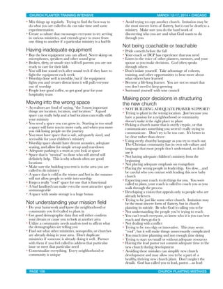 • Mix things up regularly. Trying to find the best way to
do what you are called to do can take time and some
experimentation
• Create a culture that encourages everyone to try serving
in various ministries, and extends grace to move from
one thing to another if a particular ministry is a bad fit
Having inadequate equipment
• Buy the best equipment you can afford. Never skimp on
microphones, speakers and other sound gear
• Broken, dirty, or unsafe toys will tell parents you are not
ready to care for their kids
• You will lose sound tech after sound tech if they have to
fight the equipment each week
• Worship done well is invisible, but if the equipment
fights you and creates distractions it will pull everyone
out of worship
• People love good coffee, so get good gear for your
hospitality team
Moving into the wrong space
• As realtors are fond of saying, “the 3 most important
things are location, location, and location.” A good
space can really help and a bad location can really stifle
your ministry
• You need a space you can grow in. Starting in too small
a space will force you to move early, and when you move
you risk losing people on the journey
• You must have space that is safe, adequately sized, and
accessible for your children’s ministry
• Worship space should have decent acoustics, adequate
seating, and allow for simple set-up and tear-down
• Adequate parking is a must as you look at space
• Space that is “neutral” to those who will attend will
definitely help. This is why schools often are good
locations
• Make sure the building you rent is in the area you are
called to do ministry
• A space that is cold in the winter and hot in the summer
will not allow people to settle into worship
• Forgo a really “cool” space for one that is functional
• A bad landlord can make even the most attractive space
unmanageable
• A space with onsite storage is a huge bonus
Not understanding your mission ﬁeld
• Do your homework and know the neighborhood or
community you feel called to plant in
• Get good demographic data that will either confirm
your dream or cause you to look at another area
• Utilize a community needs analysis tool to affirm what
the demographics are telling you
• Find out what other ministries, non-profits, or churches
are already doing in your area. Don’t duplicate
ministries if someone is already doing it well. Partner
with them if you feel called to address that particular
issue or meet that particular need
• Contextualize everything. Every neighborhood or
community is unique
• Avoid trying to copy another church. Imitation may be
the most sincere form of flattery, but it can be death to a
ministry. Make sure you do the hard work of
discovering who you are and what God wants to do
through you
Not being coachable or teachable
• Pride cometh before the fall
• Your coach or DCP has experience that you need
• Listen to the voice of other planters, mentors, and your
spouse as you make decisions. God often speaks
through others
• Don’t isolate yourself. Take advantage of cohorts,
training, and other opportunities to hear more about
what others have learned
• Become a life-long learner. You are not so smart that
you don’t need to keep growing
• Surround yourself with wise council
Making poor decisions in structuring
the new church
• NOT BUILDING ADEQUATE PRAYER SUPPORT!
• Trying to plant in the wrong location. Just because you
have a passion for a neighborhood or community
doesn’t make it the right place to plant
• Picking a church name that is overly cryptic, or that
communicates something you weren’t really trying to
communicate. Don’t try to be too cute. It’s better to
be clear rather than clever
• Using overly churchy language as you try to reach out.
The Christian community has its own sub-culture and
language that most people don’t understand, so don’t
use it
• Not having adequate children’s ministry from the
beginning
• Not placing adequate emphasis on evangelism
• Placing the wrong people in leadership. Go slow…and
be careful who you entrust with leading this new baby
church
• Expecting your coach to do things for you. You were
called to plant, your coach is called to coach you as you
walk through the process
• Developing a vision that appeals only to people who are
already believers
• Trying to be just like some other church. Imitation may
be the most sincere form of flattery, but in church
planting its suicide. Be who God is calling you to be
• Not understanding the people you’re trying to reach
• You can’t reach everyone, so know who it is you can best
reach and then go for it
• Not dealing with conflict
• Trying to be too edgy or innovative. This may seem
“cool”, but it will make things unnecessarily complicated
• Too much time planning and not enough time doing
• Trying to start too small or without adequate resources
• Having the lead pastor not commit adequate time to the
new church during development
• Avoiding these mistakes can simplify new church
development and may allow you to be a part of a
healthy, thriving new church plant. Don’t neglect the
details. God has called you to lead, pastor…so lead
CHURCH PLANTER TRAINING INTENSIVE! ! MARCH 12-17, 2014 • CHICAGO
PAGE 108! ! CHURCH PLANTING MISTAKES
 