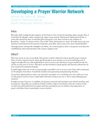 Developing a Prayer Warrior Network
Article by John M. Bailey
Church Planting Group
North American Mission Board
Intro
Recently, while reading the ﬁrst chapters of the book of Acts, I noticed something rather strange. First, I
noted that the disciples, while waiting in the upper room, prayed. And prayed. And prayed. In fact, it
seems they prayed for days. I noted that Peter preached a very short sermon to the residents of
Jerusalem... maybe 15 minutes at best. The result? Three thousand were saved. As I reﬂected on my own
ministry, I noted that I tend to preach a long time, pray little, and see just a few saved. Sound familiar?
Through prayer, God greatly multiplies our efforts. As a church planter, there is no greater need than the
establishment and communication with a prayer support team.
Who?
This may not be as easy as you think. Your prayer warriors will need to know speciﬁc prayer requests.
Some of those requests may be about speciﬁc people in your ministry or on your leadership team. I
suggest strongly that you enlist individuals to serve on your team who know you personally but who do
not live in your area of service. This gives you the freedom to speak openly and honestly without fear of
your requests becoming local gossip.
I would suggest that you recruit as many people as possible to serve on your team. Start with a minimum
of 50 and grow from there. I would also include your sponsoring and partnering churches.
As you have opportunities to share your vision for your plant, it is crucial that you carry with you a way
to enlist prayer warriors. Even a legal tablet will work as long as you use it. Never stop enlisting prayer
warriors!
It might not hurt; however, to establish a local prayer network which includes your church members and
local pastors. Naturally, you would not include sensitive subjects, but I believe that the creation of this
second team will beneﬁt both your plant and those praying for you. It reinforces the importance of
prayer and allows them to participate in your ministry.
CHURCH PLANTER TRAINING INTENSIVE! ! MARCH 12-17, 2014 • CHICAGO
PAGE 10! ! THURSDAY
 