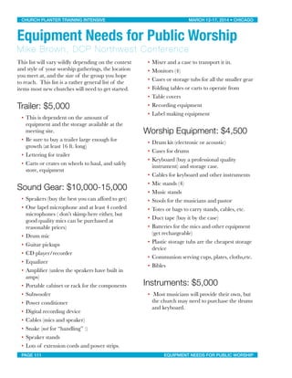This list will vary wildly depending on the context
and style of your worship gatherings, the location
you meet at, and the size of the group you hope
to reach. This list is a rather general list of the
items most new churches will need to get started.
Trailer: $5,000
• This is dependent on the amount of
equipment and the storage available at the
meeting site.
• Be sure to buy a trailer large enough for
growth (at least 16 ft. long)
• Lettering for trailer
• Carts or crates on wheels to haul, and safely
store, equipment
Sound Gear: $10,000-15,000
• Speakers (buy the best you can afford to get)
• One lapel microphone and at least 4 corded
microphones ( don’t skimp here either, but
good quality mics can be purchased at
reasonable prices)
• Drum mic
• Guitar pickups
• CD player/recorder
• Equalizer
• Ampliﬁer (unless the speakers have built in
amps)
• Portable cabinet or rack for the components
• Subwoofer
• Power conditioner
• Digital recording device
• Cables (mics and speaker)
• Snake (not for “handling” :)
• Speaker stands
• Lots of extension cords and power strips.
• Mixer and a case to transport it in.
• Monitors (4)
• Cases or storage tubs for all the smaller gear
• Folding tables or carts to operate from
• Table covers
• Recording equipment
• Label making equipment
Worship Equipment: $4,500
• Drum kit (electronic or acoustic)
• Cases for drums
• Keyboard (buy a professional quality
instrument) and storage case.
• Cables for keyboard and other instruments
• Mic stands (4)
• Music stands
• Stools for the musicians and pastor
• Totes or bags to carry stands, cables, etc.
• Duct tape (buy it by the case)
• Batteries for the mics and other equipment
(get rechargeable)
• Plastic storage tubs are the cheapest storage
device
• Communion serving cups, plates, cloths,etc.
• Bibles
Instruments: $5,000
• Most musicians will provide their own, but
the church may need to purchase the drums
and keyboard.
CHURCH PLANTER TRAINING INTENSIVE! ! MARCH 12-17, 2014 • CHICAGO
PAGE 111! ! EQUIPMENT NEEDS FOR PUBLIC WORSHIP
Equipment Needs for Public Worship
Mike Brown, DCP Northwest Conference
 