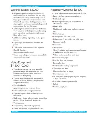 Worship Space: $3,000
• Drapes and poles used by rental stores for
conventions can be purchased and will help
create both backdrops and also help close a
large space and make it more intimate until
the church grows into the bigger space. The
drapes, plates and poles can simply be pushed
out to enlarge the worship space.
• Artiﬁcial plants (the more of these the better).
They are great for hiding cords, and creating
more warmth in an otherwise sterile space
like a school gym.
• Additional lighting depending on the space
rented.
• Lightweight pulpit or music stand for the
pastor
• Table to use for communion and baptisms
• Portable Baptistry
(www.portablebaptistry.com)
• Chairs (depending on how many are available
where you’re meeting)
Video Equipment:
$7,500-10,000
• Video Projector (buy the most powerful
projector budget will allow or it will look
washed out in spaces where there is no
control over the lighting)
• Video screen (fully portable screens of all
sizes are available through companies like
Shepherd Ministries)
• Extension Cords
• A cart to operate the projector from.
• Software to create video presentations
• Laptop computer dedicated solely to the
visual arts
• DVD player for use when showing movie clips
or short videos the church may create.
• Video cameras
• Video editing software & equipment
• Plastic storage tubs, or professional crates
Hospitality Ministry: $2,500
• 2 large coffee makers and a bunch of air pots
• Large cold beverage cooler or pitchers
• Cold drink cups
• Coffee cups and lids (can be purchased at
“Warehouse Clubs”)
• Good coffee
• Napkins, stir sticks, sugar packets, creamer,
etc.
• Coffee bar sign
• Folding tables and table cloths
• Information Center tables and table covers
• Literature stands
• Brochures
• Storage tubs
• Signs identifying bathrooms, nursery, Sunday
school rooms, worship space, etc.
• Velcro, hooks or easels to hold signs
• Ladder to hang signs
• Exterior signs and banners
• Parking lot signs
• Umbrellas for parking lot greeters
• Name tags and pens
• Communion bags or plates
• Name tags and pens
• 1st time guest gift bags (post-it pads, magnets,
a New Testament)
• Extension cords and power strips
• Labels
• Cookies, bagels, etc
CHURCH PLANTER TRAINING INTENSIVE! ! MARCH 12-17, 2014 • CHICAGO
PAGE 112! ! EQUIPMENT NEEDS FOR PUBLIC WORSHIP
 