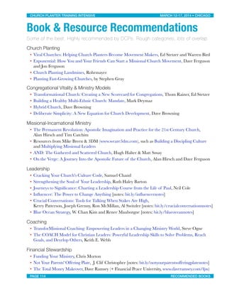 Book & Resource Recommendations
Some of the best. Highly recommended by DCPs. Rough categories, lots of overlap
Church Planting
• Viral Churches: Helping Church Planters Become Movement Makers, Ed Stetzer and Warren Bird
• Exponential: How You and Your Friends Can Start a Missional Church Movement, Dave Ferguson
and Jon Ferguson
• Church Planting Landmines, Rohrmayer
• Planting Fast-Growing Churches, by Stephen Gray
Congregational Vitality & Ministry Models
• Transformational Church: Creating a New Scorecard for Congregations, Thom Rainer, Ed Stetzer
• Building a Healthy Multi-Ethnic Church: Mandate, Mark Deymaz
• Hybrid Church, Dave Browning
• Deliberate Simplicity: A New Equation for Church Development, Dave Browning
Missional-Incarnational Ministry
• The Permanent Revolution: Apostolic Imagination and Practice for the 21st Century Church,
Alan Hirsch and Tim Catchim
• Resources from Mike Breen & 3DM (www.weare3dm.com), such as Building a Discipling Culture
and Multiplying Missional Leaders
• AND: The Gathered and Scattered Church, Hugh Halter & Matt Smay
• On the Verge: A Journey Into the Apostolic Future of the Church, Alan Hirsch and Dave Ferguson
Leadership
• Cracking Your Church's Culture Code, Samuel Chand
• Strengthening the Soul of Your Leadership, Ruth Haley Barton
• Journeys to Signiﬁcance: Charting a Leadership Course from the Life of Paul, Neil Cole
• Inﬂuencer: The Power to Change Anything [notes: bit.ly/inﬂuencernotes]
• Crucial Conversations: Tools for Talking When Stakes Are High,
Kerry Patterson, Joseph Grenny, Ron McMillan, Al Switzler [notes: bit.ly/crucialconversationsnotes]
• Blue Ocean Strategy, W. Chan Kim and Renee Mauborgne [notes: bit.ly/blueoceannotes]
Coaching
• TransforMissional Coaching: Empowering Leaders in a Changing Ministry World, Steve Ogne
• The COACH Model for Christian Leaders: Powerful Leadership Skills to Solve Problems, Reach
Goals, and Develop Others, Keith E. Webb
Financial Stewardship
• Funding Your Ministry, Chris Morton
• Not Your Parents' Offering Plate, J. Clif Christopher [notes: bit.ly/notyourparentsofferingplatenotes]
• The Total Money Makeover, Dave Ramsey (+ Financial Peace University, www.daveramsey.com/fpu)
CHURCH PLANTER TRAINING INTENSIVE! ! MARCH 12-17, 2014 • CHICAGO
PAGE 114! ! RECOMMENDED BOOKS
 