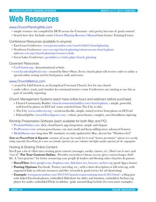 Web Resources
www.ChurchPlantingWiki.com
• simple resource site compiled by DCPs across the Covenant - ain’t pretty, but tons of good content!
• Search here ﬁrst. Includes entire Church Planting Resource Manual from former Training Center.
Conference Resources (available to anyone)
• East Coast Conference: www.jasoncondon.com/search/label/churchplanting
• Northwest Conference: nwc-cov.org/church-planting/about-us-our-church-plants
and nwc-cov.org/church-planting/resources-links
• Great Lakes Conference: greatlakes.cc/index.php/church_planting
Covenant Resources
• CovChurch.org - denominational website
• www.LeadershipStool.com - created by Dave Olson. Every church plant will receive codes to utilize a
special online testing tool for lead pastor, staff, and teams
www.ChurchMetrics.com
• created by LifeChurch.tv, an Evangelical Covenant Church, free for any church
• easily collect, track, and visualize key missional metrics (some Conferences are starting to use this as
part of monthly reporting)
Church Management Systems (each have online tours and webinars before purchase)
• Church Community Builder (churchcommunitybuilder.com/church-plants) - simple, powerful,
well-loved by plants on ECConf (some switched from The City to this)
• The City (www.onthecity.org) - social-media-like, simple, mixed reviews from plants on ECConf
• FellowshipOne (www.fellowshipone.com) - robust, powerhouse, complex, user-friendliness improving
Worship Presentation Software (each available for both Mac and PC)
• ProclaimOnline.com: slick, cloud-based, app integration, simple and elegant
• ProPresenter.com: serious powerhouse, can start small and keep adding more advanced features
• MediaShout.com: long-time PC standard, recently updated for Mac, decent but “Windows feel”
Note on PowerPoint & Keynote: sometimes all you got, but usually best to avoid “business presentation” software in a worship
setting (especially PowerPoint) for a more user-friendly experience for your volunteers and higher quality experience for the congregation
Hosting & Sharing Online Content:
You’ll put a lot of effort into creating great content (messages, media, classes, etc.) Don’t use it once and
“toss it!” Put Your Content Online.  Provides everywhere/always access, gives content longer shelf-
life. A “best practice” for better resourcing your people & leaders and blessing other churches & pastors.
• Docs/Files: drive.google.com, dropbox.com, slideshare.net, box.net, archive.org (good App a bonus)
• Posting Options: Facebook, Twitter, own blog, etc., with a short description or full write-up, with
organized links to relevant resources and ﬁles (www.bit.ly good service for url shortening)
• Example: www.jasoncondon.com/2012/03/launch-teams-training-march-2012.html - a blog post
with linked Facebook photos, embedded Slideshare for slides and handout, embedded Archive.org
player for audio, embedded Flickr in sidebar (poke around blog/website for even more examples)
CHURCH PLANTER TRAINING INTENSIVE! ! MARCH 12-17, 2014 • CHICAGO
PAGE 115! ! ONLINE RESOURCES
 