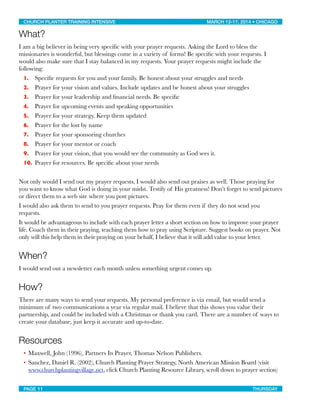 What?
I am a big believer in being very speciﬁc with your prayer requests. Asking the Lord to bless the
missionaries is wonderful, but blessings come in a variety of forms! Be speciﬁc with your requests. I
would also make sure that I stay balanced in my requests. Your prayer requests might include the
following:
1. Speciﬁc requests for you and your family. Be honest about your struggles and needs
2. Prayer for your vision and values. Include updates and be honest about your struggles
3. Prayer for your leadership and ﬁnancial needs. Be speciﬁc
4. Prayer for upcoming events and speaking opportunities
5. Prayer for your strategy. Keep them updated
6. Prayer for the lost by name
7. Prayer for your sponsoring churches
8. Prayer for your mentor or coach
9. Prayer for your vision, that you would see the community as God sees it.
10. Prayer for resources. Be speciﬁc about your needs
Not only would I send out my prayer requests, I would also send out praises as well. Those praying for
you want to know what God is doing in your midst. Testify of His greatness! Don’t forget to send pictures
or direct them to a web site where you post pictures.
I would also ask them to send to you prayer requests. Pray for them even if they do not send you
requests.
It would be advantageous to include with each prayer letter a short section on how to improve your prayer
life. Coach them in their praying, teaching them how to pray using Scripture. Suggest books on prayer. Not
only will this help them in their praying on your behalf, I believe that it will add value to your letter.
When?
I would send out a newsletter each month unless something urgent comes up.
How?
There are many ways to send your requests. My personal preference is via email, but would send a
minimum of two communications a year via regular mail. I believe that this shows you value their
partnership, and could be included with a Christmas or thank you card. There are a number of ways to
create your database, just keep it accurate and up-to-date.
Resources
• Maxwell, John (1996), Partners In Prayer, Thomas Nelson Publishers.
• Sanchez, Daniel R. (2002), Church Planting Prayer Strategy, North American Mission Board (visit
www.churchplantingvillage.net, click Church Planting Resource Library, scroll down to prayer section)
CHURCH PLANTER TRAINING INTENSIVE! ! MARCH 12-17, 2014 • CHICAGO
PAGE 11! ! THURSDAY
 