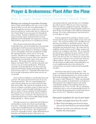 During our training I remember hearing
from a couple church planters who were a year or more
ahead of where we were that "you will be broken."  I
always thought that meant we would reach a place of
burn-out and that we would realize that we could not do
this "church thing" in our own power, but through the
power of God.  And that is deﬁnitely true and we have
experienced that variety of physical and/or mental
brokenness both individually and corporately at Artisan. 
What I did not expect however is a brokenness of heart.

 Over the past month and a half our Staff,
Leadership Team, and church family have been praying
and fasting for God's heart and vision for the future.  
Speciﬁcally, we were asking if we should go to multiple
services and multiple venues for our gathered worship. 
We expected direction, a ﬁrm "yes" or "no" to the
question, "Should we go to multiple services."  What we
experienced, however, was more akin to the experience
of Nehemiah as he heard the report of the state of
Jerusalem.  The people in Jerusalem were living in
disgrace and shame (Neh 1:3), and up to this point, did
not see a way out of their predicament.  Nehemiah,
much like our Leadership Team "sat down and wept,
and mourned for days, fasting and praying before the
God of heaven (Neh 1:4)."  God broke Nehemiah's heart
for the people of Jerusalem and he broke ours for our
own people.

 God revealed our failings as a Leadership Team and
a church.  We wept and mourned because of our own
"functional atheism."  We were acknowledging God
exists with our minds, but our actions showed we had
little need of Him.  We wept for the hundreds of lives
that are in disgrace and shame, many of whom may not
even recognize it, and need godly leadership to restore
them to a place of honor and glory in God's kingdom. 
We wept because of our fear of the unknown and our
lack of faith to move us forward.  We wept because we
realized that God wants to do incredible things through
frail people like us.  And we prayed.

 Through our prayer we realized that this brokenness
and humility is exactly where God wants leadership
born from.  Nehemiah started there, Jesus started there
as the Creator humbled himself to be baptized by John
the Baptist (one of the creation!).  We recognized our
need to be continually in prayer.  When Nehemiah faced
Sanballat and Tobiah he prayed.  When there was
murmuring within the ranks that they were rebuilding
the wall, he prayed.  When he cast vision, he prayed. 
When the wall was completed, he prayed.  After Jesus
was baptized and before he began his public ministry, he
spent 40 days and 40 nights in the wilderness fasting and
praying.  It is in this continued prayer that God moved
us to the place of vision. 

 God has inspired the Leadership at Artisan to move
forward with the plan to begin multiple service times and
venues.  The reasons for doing so are a bit different now
than they were before we started this journey.  Now we
are propelled forward by the brokenness for the things
and people that break God's heart.  We realize that our
neighbors and the students on the college campuses all
around us are in disgrace and shame.  We are moved by
the idea that we could pour the grace and love of God
through the Holy Spirit into these lives, no matter how
short a time they are here (we estimate the average time
a person stays at Artisan is two years because many are
college students).  We have a vision for raising up the
next generation of godly leaders and sending them out
to new neighborhoods where they will share the
restoration that can only be found in God through His
son, Jesus.

 A friend recently shared a prayer with us.  This
prayer is attributed to Sir Francis Drake who wrote one
of the most motivational prayers ever written in that it
both breaks and inspires the reader at the same time. 
The prayer is titled "Disturb Us."  While uncomfortable
and, at times, painful, we thank God for our brokenness. 
This experience has reafﬁrmed that it is the foolish
(weak/broken) things of this world that God uses to
confound the wise (1 Cor 1:27-28).  We are nothing but
cracked pots, but we carry an immeasurable treasure "to
show that this all-surpassing power is from God and not
from us (2 Cor 4:7)".  Disturb us, Lord, I pray!
Discussion questions for you & your team:
1. Insights and applications from the article?
2. How God is breaking your heart for those
who are far from God in your mission ﬁeld?
3. Discuss ways have you and your can seek
God for this church plant
CHURCH PLANTER TRAINING INTENSIVE! ! MARCH 12-17, 2014 • CHICAGO
PAGE 12! ! THURSDAY
Prayer & Brokenness: Plant After the Plow
The Testimony of a Covenant Church Planter
Brian E. Haak, Artisan Church Founding Pastoral Team
 