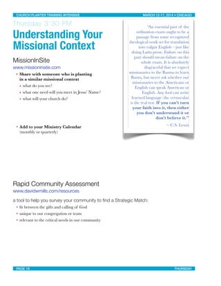 Thursday 3:30 PM
Understanding Your
Missional Context
MissionInSite
www.missioninsite.com
• Share with someone who is planting
in a similar missional context
• what do you see?
• what one need will you meet in Jesus’ Name?
• what will your church do?
• Add to your Ministry Calendar
(monthly or quarterly)
Rapid Community Assessment
www.davidwmills.com/resources
a tool to help you survey your community to ﬁnd a Strategic Match:
• ﬁt between the gifts and calling of God
• unique to our congregation or team
• relevant to the critical needs in our community
“An essential part of the
ordination exam ought to be a
passage from some recognized
theological work set for translation
into vulgar English—just like
doing Latin prose. Failure on this
part should mean failure on the
whole exam. It is absolutely
disgraceful that we expect
missionaries to the Bantus to learn
Bantu, but never ask whether our
missionaries to the Americans or
English can speak American or
English. Any fool can write
learned language: the vernacular
is the real test. If you can’t turn
your faith into it, then either
you don’t understand it or
don’t believe it.”
~ C.S. Lewis
CHURCH PLANTER TRAINING INTENSIVE! ! MARCH 12-17, 2014 • CHICAGO
PAGE 19! ! THURSDAY
 
