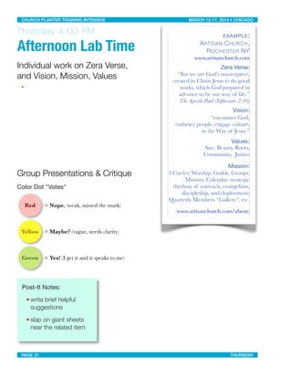 Thursday 4:00 PM
Afternoon Lab Time
Individual work on Zera Verse,
and Vision, Mission, Values
•
Group Presentations & Critique
Color Dot "Votes"
Red = Nope. (weak, missed the mark)
Yellow = Maybe? (vague, needs clarity)
Green = Yes! (I get it and it speaks to me)
Post-It Notes: 
• write brief helpful
suggestions
• slap on giant sheets
near the related item
EXAMPLE:
ARTISAN CHURCH,
ROCHESTER NY
www.artisanchurch.com
Zera Verse:
“For we are God’s masterpiece,
created in Christ Jesus to do good
works, which God prepared in
advance to be our way of life.”
– The Apostle Paul (Ephesians 2:10)
Vision:
“encounter God,
embrace people, engage culture,
in the Way of Jesus.”
Values:
Awe, Beauty, Roots,
Community, Justice
Mission:
3 Circles: Worship, Guilds, Groups.
Ministry Calendar: strategic
rhythms of outreach, evangelism,
discipleship, and deployment;
Quarterly Members “Gallery”; etc.
(www.artisanchurch.com/about)
CHURCH PLANTER TRAINING INTENSIVE! ! MARCH 12-17, 2014 • CHICAGO
PAGE 21! ! THURSDAY
 