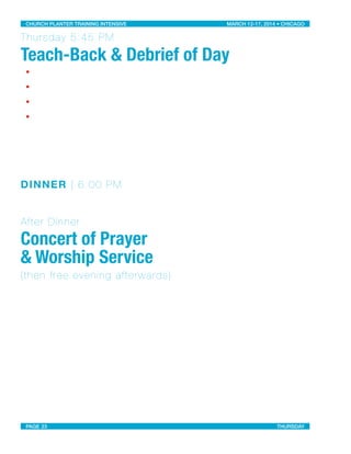 Thursday 5:45 PM
Teach-Back & Debrief of Day
•
•
•
•
DINNER | 6:00 PM
After Dinner
Concert of Prayer
& Worship Service
(then free evening afterwards)
CHURCH PLANTER TRAINING INTENSIVE! ! MARCH 12-17, 2014 • CHICAGO
PAGE 23! ! THURSDAY
 