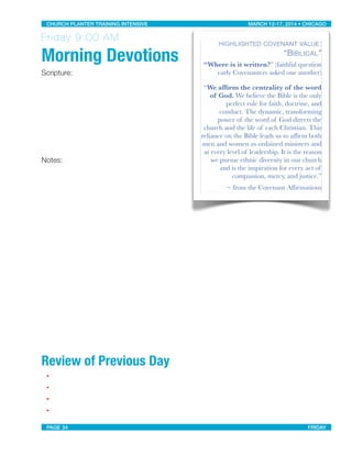 Friday 9:00 AM
Morning Devotions
Scripture:
Notes:
Review of Previous Day
•
•
•
•
HIGHLIGHTED COVENANT VALUE:
“BIBLICAL”
“Where is it written?” (faithful question
early Covenanters asked one another)
“We afﬁrm the centrality of the word
of God. We believe the Bible is the only
perfect rule for faith, doctrine, and
conduct. The dynamic, transforming
power of the word of God directs the
church and the life of each Christian. This
reliance on the Bible leads us to afﬁrm both
men and women as ordained ministers and
at every level of leadership. It is the reason
we pursue ethnic diversity in our church
and is the inspiration for every act of
compassion, mercy, and justice.”
~ from the Covenant Afﬁrmations
CHURCH PLANTER TRAINING INTENSIVE! ! MARCH 12-17, 2014 • CHICAGO
PAGE 24! ! FRIDAY
 