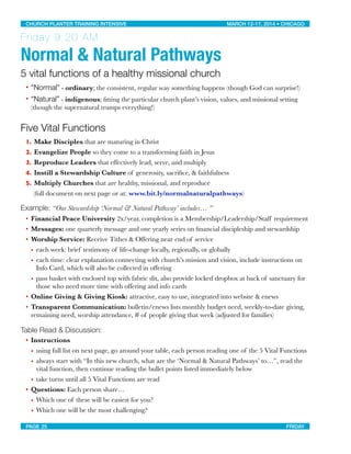 Friday 9:20 AM
Normal & Natural Pathways
5 vital functions of a healthy missional church
• “Normal” - ordinary; the consistent, regular way something happens (though God can surprise!)
• “Natural” - indigenous; ﬁtting the particular church plant’s vision, values, and missional setting
(though the supernatural trumps everything!)
Five Vital Functions
1. Make Disciples that are maturing in Christ
2. Evangelize People so they come to a transforming faith in Jesus
3. Reproduce Leaders that effectively lead, serve, and multiply
4. Instill a Stewardship Culture of generosity, sacriﬁce, & faithfulness
5. Multiply Churches that are healthy, missional, and reproduce
	 (full document on next page or at: www.bit.ly/normalnaturalpathways)
Example: “Our Stewardship ‘Normal & Natural Pathway’ includes… ”
• Financial Peace University 2x/year, completion is a Membership/Leadership/Staff requirement
• Messages: one quarterly message and one yearly series on ﬁnancial discipleship and stewardship
• Worship Service: Receive Tithes & Offering near end of service
• each week: brief testimony of life-change locally, regionally, or globally
• each time: clear explanation connecting with church’s mission and vision, include instructions on
Info Card, which will also be collected in offering
• pass basket with enclosed top with fabric slit, also provide locked dropbox at back of sanctuary for
those who need more time with offering and info cards
• Online Giving & Giving Kiosk: attractive, easy to use, integrated into website & enews
• Transparent Communication: bulletin/enews lists monthly budget need, weekly-to-date giving,
remaining need, worship attendance, # of people giving that week (adjusted for families)
Table Read & Discussion:
• Instructions
• using full list on next page, go around your table, each person reading one of the 5 Vital Functions
• always start with “In this new church, what are the ‘Normal & Natural Pathways’ to…”, read the
vital function, then continue reading the bullet points listed immediately below
• take turns until all 5 Vital Functions are read
• Questions: Each person share…
• Which one of these will be easiest for you?
• Which one will be the most challenging?
CHURCH PLANTER TRAINING INTENSIVE! ! MARCH 12-17, 2014 • CHICAGO
PAGE 25! ! FRIDAY
 
