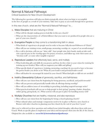 Normal & Natural Pathways
Critical Questions for New Church Development
The following ﬁve questions will help you think strategically about what you hope to accomplish
in the lives of people as a result of your ministry. Take time to pray as you work through these questions.
In this new church, what are the “Normal & Natural Pathways” to…
1. Make Disciples that are maturing in Christ
• What will the disciple making process look like in this new church?
• What are the characteristics of a Christ-follower that you want to see produced in people who are a
part of your new church?
2. Evangelize People so they come to a transforming faith in Jesus
• What kinds of experiences do people need in order to become fully-devoted followers of Christ?
• How will you use training events, small groups, mentoring, worship, etc. as part of an overall strategy?
• For a call to decision, will you use “altar calls”, have people raise their hands, mark an info card,
visit a special area in the worship space for prayer, resources, and follow-up, write their name on a
“decision wall”, or some other tangible response?
3. Reproduce Leaders that effectively lead, serve, and multiply
• What leadership gifts and skills do you possess and how do they relate to your vision for training for
training up new leaders? How will you augment your skills and gifting?
• What speciﬁc kinds of experiences (training, mentoring, coaching) do you need to have to become
the pastor/leader you desire to be? What do your leaders and potential leaders need?
• How will leaders be encouraged & trained in your church? What kind gifts or skill sets are needed?
4. Instill a Stewardship Culture of generosity, sacriﬁce, and faithfulness
• How will you cast vision from the beginning for being generous, sacriﬁcial, and joyful stewards?
• How will you present and practically handle tithes & offerings during worship?
• How will you address issues of stewardship in preaching, including targeted message series?
• What practical methods will you use to help people in their giving? (passing a basket, drop-box,
online giving, giving kiosk, etc.) What systems will you put in place for handling money well?
5. Multiply Churches that are healthy, missional, and also reproduce
• How will you cast vision from the beginning for being a church-planting church?
• What cultural values and strategic components need to be in place to Parent a new church or
Partner with other churches in planting your ﬁrst church by the end of your ﬁrst 3 years?
After you’ve reﬂected on these questions and outlined your initial thoughts, talk about them with your
Coach. Work on speciﬁc plans to implement your ideas and incorporate them into the life of the church
Original doc also available at: www.bit.ly/normalnaturalpathways
CHURCH PLANTER TRAINING INTENSIVE! ! MARCH 12-17, 2014 • CHICAGO
PAGE 26! ! FRIDAY
 