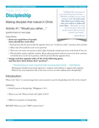 Friday 9:50 AM
 
Discipleship
Making disciples that mature in Christ
Activity #1: “Would you rather…”
questionnaire on next page
Instructions:
• Form two equal lines of people.
Lines should face each other.
• Each person asks the person directly opposite them one “would you rather” question, then switches
• Allow only 30 seconds for each set of questions.
• Then one row moves one person to their right, having the end person move to the head of the row
• This should be quick, rapid ﬁre and fun. Keep asking questions until you want to be done and have
everybody focus on the next question, with the person directly opposite them.
• Assign each line opposite sides of the of the following quote,
and then have them debate their “position”:
“Knowing God is more important than knowing about God.” ~ Karl Rahner
(Participants should use personal experience, scripture and tradition to support their opinion.
Which is the most important side of the issue to focus on when talking about discipleship?)
Introduction:
What is the “form” or mental image that is most natural to you for discipleship in the life of the church?
“O, Begin! Fix some part of
every day for private exercises…
Whether you like it or no, read
and pray daily. It is for your
life; there is no other way:
else you will be a triﬂer all
your days… Do justice to your
own soul; give it time and
means to grow. Do not starve
yourself any longer.”
~ John Wesley
Deﬁnition
• Goal/Content of discipleship: Philippians 1:9-11
• What is our role? What is God’s role?: John 4:39-31
• Different viewpoints of discipleship:
REVIEW: What was your “AHA” moment here?
CHURCH PLANTER TRAINING INTENSIVE! ! MARCH 12-17, 2014 • CHICAGO
PAGE 29! ! FRIDAY
 