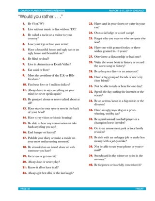 “Would you rather . . .”
1. Be 4'1or7'9"?
2. Live without music or live without T.V.?
3. Be called a racist or a traitor to your
country?
4. Lose your legs or lose your arms?
5. Have a beautiful house and ugly car or an
ugly house and beautiful car?
6. Be blind or deaf?
7. Live in Antarctica or Death Valley?
8. Eat sushi or liver?
9. Meet the president of the U.S. or Billy
Graham?
10. Find true love or 1 million dollars?
11. Always have to say everything on your
mind or never speak again?
12. Be gossiped about or never talked about at
all?
13. Have stars in your eyes or eyes in the back
of your head?
14. Have x-ray vision or bionic hearing?
15. Be able to hear any conversation or take
back anything you say?
16. End hunger or hatred?
17. Publish your diary or make a movie on
your most embarrassing moment?
18. Be stranded on an island alone or with
someone you hate?
19. Get even or get over it?
20. Always lose or never play?
21. Know it all or have it all?
22. Always get ﬁrst dibs or the last laugh?
23. Have sand in your shorts or water in your
ear?
24. Own a ski lodge or a surf camp?
25. Forget who you were or who everyone else
was?
26. Have one wish granted today or three
wishes granted in 10 years?
27. Overthrow a dictatorship or lead one?
28. Write the worst book in history or record
the worst song in history?
29. Be a deep sea diver or an astronaut?
30. Have a big group of friends or one very
close friend?
31. Not be able to talk or hear for one day?
32. Spend the day surﬁng the internet or the
ocean?
33. Be an actress/actor in a big movie or the
director?
34. Have an ugly, loyal dog or a prize-
winning, snobby cat?
35. Be a professional baseball player or a
champion horse breeder?
36. Go to an amusement park or to a family
reunion?
37. Be rich with an unhappy job or make less
money with a job you like?
38. Not be able to use your phone or your e-
mail?
39. Snowboard in the winter or swim in the
summer?
40. Be forgotten or hatefully remembered?
CHURCH PLANTER TRAINING INTENSIVE! ! MARCH 12-17, 2014 • CHICAGO
PAGE 30! ! FRIDAY
 