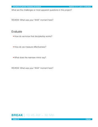 What are the challenges or most apparent questions in this project?
REVIEW: What was your “AHA” moment here?
Evaluate
• How do we know that discipleship works?
• How do we measure effectiveness?
• What does the rearview mirror say?
REVIEW: What was your “AHA” moment here?
BREAK | 10:45 AM ~ 30 Min
CHURCH PLANTER TRAINING INTENSIVE! ! MARCH 12-17, 2014 • CHICAGO
PAGE 32! ! FRIDAY
 