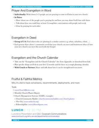 Prayer And Evangelism in Word
• Individually: Write down 5-15 people you are praying to come to Christ in your new church
• In Pairs:
• Share about one of the people you’re praying for and how you may share God's love with them
• Talk about how you could have at least 2 evangelistic conversations with people each week
• Close by praying for each other
Evangelism in Deed
• Group of 2-4: Find others who are planting in a similar context (e.g. urban, suburban, ethnic…)
• Each person share about 1 community need that your church can meet and brainstorm ideas of how
your new church can meet this need with the Gospel
Evangelism and the Church Calendar
• Take out the “Evangelism and the Church Calendar” doc from Appendix (or download from link)
• Plan speciﬁc things you'll do in your ﬁrst 12 months and list these on a rough planning calendar.
• With Coach or Partner: Share and talk about how it can be strengthened even more.
Fruitful & Faithful Metrics
Why it’s vital to track conversions, recommitments, deployments, and more
Tools
• www.ChurchMetrics.com
• Monthly Church Planter Report
• Church Management Systems (ChMS), examples:
• Church Community Builder (churchcommunitybuilder.com/church-plants)
• The City (www.onthecity.org)
• FellowshipOne (www.fellowshipone.com)
LUNCH | 12:30 PM
Lunchtime Presentation and Q&A: Covenant Communications
www.covchurch.org/who-we-are/departments/communication
CHURCH PLANTER TRAINING INTENSIVE! ! MARCH 12-17, 2014 • CHICAGO
PAGE 34! ! FRIDAY
 