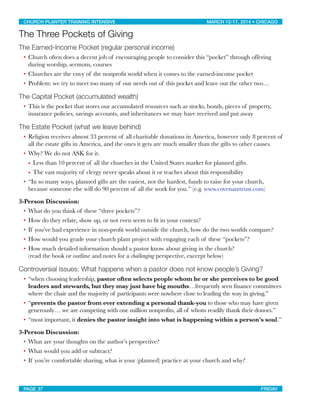 The Three Pockets of Giving
The Earned-Income Pocket (regular personal income)
• Church often does a decent job of encouraging people to consider this “pocket” through offering
during worship, sermons, courses
• Churches are the envy of the nonproﬁt world when it comes to the earned-income pocket
• Problem: we try to meet too many of our needs out of this pocket and leave out the other two…
The Capital Pocket (accumulated wealth)
• This is the pocket that stores our accumulated resources such as stocks, bonds, pieces of property,
insurance policies, savings accounts, and inheritances we may have received and put away
The Estate Pocket (what we leave behind)
• Religion receives almost 33 percent of all charitable donations in America, however only 8 percent of
all the estate gifts in America, and the ones it gets are much smaller than the gifts to other causes.
• Why? We do not ASK for it.
• Less than 10 percent of all the churches in the United States market for planned gifts.
• The vast majority of clergy never speaks about it or teaches about this responsibility
• “In so many ways, planned gifts are the easiest, not the hardest, funds to raise for your church,
because someone else will do 90 percent of all the work for you.” (e.g. www.covenanttrust.com)
3-Person Discussion:
• What do you think of these “three pockets”?
• How do they relate, show up, or not even seem to ﬁt in your context?
• If you’ve had experience in non-proﬁt world outside the church, how do the two worlds compare?
• How would you grade your church plant project with engaging each of these “pockets”?
• How much detailed information should a pastor know about giving in the church?
(read the book or outline and notes for a challenging perspective, excerpt below)
Controversial Issues: What happens when a pastor does not know people’s Giving?
• “when choosing leadership, pastor often selects people whom he or she perceives to be good
leaders and stewards, but they may just have big mouths…frequently seen finance committees
where the chair and the majority of participants were nowhere close to leading the way in giving.”
• “prevents the pastor from ever extending a personal thank-you to those who may have given
generously… we are competing with one million nonprofits, all of whom readily thank their donors.”
• “most important, it denies the pastor insight into what is happening within a person's soul.”
3-Person Discussion:
• What are your thoughts on the author’s perspective?
• What would you add or subtract?
• If you’re comfortable sharing, what is your (planned) practice at your church and why?
CHURCH PLANTER TRAINING INTENSIVE! ! MARCH 12-17, 2014 • CHICAGO
PAGE 37! ! FRIDAY
 