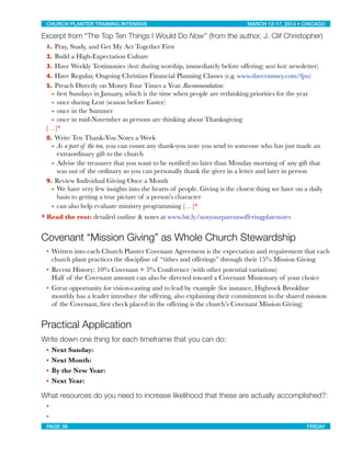 Excerpt from “The Top Ten Things I Would Do Now” (from the author, J. Clif Christopher)
1. Pray, Study, and Get My Act Together First
2. Build a High-Expectation Culture
3. Have Weekly Testimonies (best: during worship, immediately before offering; next best: newsletter)
4. Have Regular, Ongoing Christian Financial Planning Classes (e.g. www.daveramsey.com/fpu)
5. Preach Directly on Money Four Times a Year. Recommendation:
• ﬁrst Sundays in January, which is the time when people are rethinking priorities for the year
• once during Lent (season before Easter)
• once in the Summer
• once in mid-November as persons are thinking about Thanksgiving

 […]*
8. Write Ten Thank-You Notes a Week
• As a part of the ten, you can count any thank-you note you send to someone who has just made an
extraordinary gift to the church
• Advise the treasurer that you want to be notiﬁed no later than Monday morning of any gift that
was out of the ordinary so you can personally thank the giver in a letter and later in person
9. Review Individual Giving Once a Month
• We have very few insights into the hearts of people. Giving is the closest thing we have on a daily
basis to getting a true picture of a person’s character
• can also help evaluate ministry programming […]*
* Read the rest: detailed outline & notes at www.bit.ly/notyourparentsofferingplatenotes
Covenant “Mission Giving” as Whole Church Stewardship
• Written into each Church Planter Covenant Agreement is the expectation and requirement that each
church plant practices the discipline of “tithes and offerings” through their 15% Mission Giving
• Recent History: 10% Covenant + 5% Conference (with other potential variations)
Half of the Covenant amount can also be directed toward a Covenant Missionary of your choice
• Great opportunity for vision-casting and to lead by example (for instance, Highrock Brookline
monthly has a leader introduce the offering, also explaining their commitment to the shared mission
of the Covenant, ﬁrst check placed in the offering is the church’s Covenant Mission Giving)
Practical Application
Write down one thing for each timeframe that you can do:
• Next Sunday:
• Next Month:
• By the New Year:
• Next Year:
What resources do you need to increase likelihood that these are actually accomplished?:
•
•
CHURCH PLANTER TRAINING INTENSIVE! ! MARCH 12-17, 2014 • CHICAGO
PAGE 38! ! FRIDAY
 