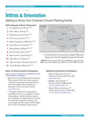 Wednesday Night
Intros & Orientation
Getting to Know Your Covenant Church Planting Family
DCPs (Newest to Most “Seasoned”)
1. Alex Rahill, Great Lakes PT, CP
2. Dave Olson, At-Large PT
3. David Swanson, Central PT, CP
4. Ed Arroyo, Southeast PT, CP
5. Paul Cunningham, Midsouth PT, CP
6. Glenn Peterson, Canada PT, CP
7. Brian Johnson, Midwest PT, CP
8. Jason Condon, East Coast FT
9. Kurt Carlson, North Paciﬁc FT
10. Mike Brown, Northwest FT
11. Wayne Carlson, Paciﬁc Southwest FT
12. Garth Bolinder, Midsouth PT, SU
Dept. of Church Growth & Evangelism
www.covchurch.org/who-we-are/departments/
church-growth-evangelism
• John Teter, Church Planting Team Leader,
Devotes part of his time to this national
role while remaining on the front-lines as
the Church Planter & Lead Pastor of
Fountain of Life Covenant Church -
www.folcov.org
• “Through starting new congregations,
providing resources to strengthen existing
congregations, and developing resources
for evangelism, the Department of Church
Growth and Evangelism seeks to reach
more people with the hope of Christ right
here in the United States and Canada.”
Additional Presenters & Facilitators:
• Andrew Mook, East Coast CP
Sanctuary Church, Providence RI
sanctuaryri.org
• Jill Riley, North Paciﬁc CP
Navigate Church, Billings MT
www.navigatechurch.com
• Micah Witham, Northwest CP
Awaken Community, St. Paul MN
www.awakencommunity.com
CHURCH PLANTER TRAINING INTENSIVE! ! MARCH 12-17, 2014 • CHICAGO
PAGE 3! ! WEDNESDAY (OPENING NIGHT)
11 Conferences Comprise the Larger Missional
Regions of the Evangelical Covenant Church
KEY: PT=Part-time as DCP, FT=Full-time, AS=Assoc. Superintendent,
SU=Superintendent, CO=Choach, CP=Church Planter, PS=Pastor/Staff
 