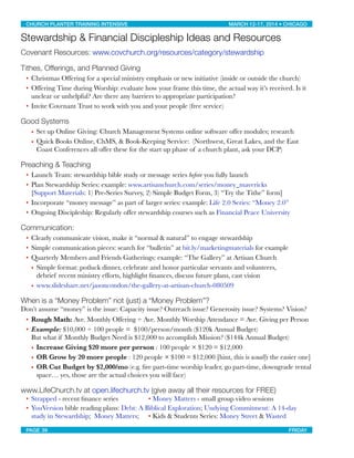 Stewardship & Financial Discipleship Ideas and Resources
Covenant Resources: www.covchurch.org/resources/category/stewardship
Tithes, Offerings, and Planned Giving
• Christmas Offering for a special ministry emphasis or new initiative (inside or outside the church)
• Offering Time during Worship: evaluate how your frame this time, the actual way it’s received. Is it
unclear or unhelpful? Are there any barriers to appropriate participation?
• Invite Covenant Trust to work with you and your people (free service)
Good Systems
• Set up Online Giving: Church Management Systems online software offer modules; research
• Quick Books Online, ChMS, & Book-Keeping Service: (Northwest, Great Lakes, and the East
Coast Conferences all offer these for the start up phase of a church plant, ask your DCP)
Preaching & Teaching
• Launch Team: stewardship bible study or message series before you fully launch
• Plan Stewardship Series: example: www.artisanchurch.com/series/money_mavericks
[Support Materials: 1) Pre-Series Survey, 2) Simple Budget Form, 3) “Try the Tithe” form]
• Incorporate “money message” as part of larger series: example: Life 2.0 Series: “Money 2.0”
• Ongoing Discipleship: Regularly offer stewardship courses such as Financial Peace University
Communication:
• Clearly communicate vision, make it “normal & natural” to engage stewardship
• Simple communication pieces: search for “bulletin” at bit.ly/marketingmaterials for example
• Quarterly Members and Friends Gatherings: example: “The Gallery” at Artisan Church
• Simple format: potluck dinner, celebrate and honor particular servants and volunteers,
debrief recent ministry efforts, highlight ﬁnances, discuss future plans, cast vision
• www.slideshare.net/jasoncondon/the-gallery-at-artisan-church-080509
When is a “Money Problem” not (just) a “Money Problem”?
Don’t assume “money” is the issue: Capacity issue? Outreach issue? Generosity issue? Systems? Vision?
• Rough Math: Ave. Monthly Offering ÷ Ave. Monthly Worship Attendance = Ave. Giving per Person
• Example: $10,000 ÷ 100 people = $100/person/month ($120k Annual Budget)
But what if Monthly Budget Need is $12,000 to accomplish Mission? ($144k Annual Budget)
• Increase Giving $20 more per person : 100 people × $120 = $12,000
• OR Grow by 20 more people : 120 people × $100 = $12,000 [hint, this is usually the easier one]
• OR Cut Budget by $2,000/mo (e.g. ﬁre part-time worship leader, go part-time, downgrade rental
space… yes, those are the actual choices you will face)
www.LifeChurch.tv at open.lifechurch.tv (give away all their resources for FREE)
• Strapped - recent ﬁnance series
 • Money Matters - small group video sessions
• YouVersion bible reading plans: Debt: A Biblical Exploration; Undying Commitment: A 14-day
study in Stewardship; Money Matters; 
 • Kids & Students Series: Money Street & Wasted
CHURCH PLANTER TRAINING INTENSIVE! ! MARCH 12-17, 2014 • CHICAGO
PAGE 39! ! FRIDAY
 