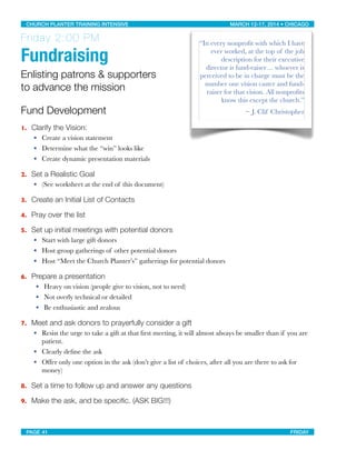 Friday 2:00 PM
Fundraising
Enlisting patrons & supporters
to advance the mission
Fund Development
1. Clarify the Vision:
• Create a vision statement
• Determine what the “win” looks like
• Create dynamic presentation materials
2. Set a Realistic Goal
• (See worksheet at the end of this document)
3. Create an Initial List of Contacts
4. Pray over the list
5. Set up initial meetings with potential donors
• Start with large gift donors
• Host group gatherings of other potential donors
• Host “Meet the Church Planter’s” gatherings for potential donors
6. Prepare a presentation
• Heavy on vision (people give to vision, not to need)
• Not overly technical or detailed
• Be enthusiastic and zealous
7. Meet and ask donors to prayerfully consider a gift
• Resist the urge to take a gift at that ﬁrst meeting, it will almost always be smaller than if you are
patient.
• Clearly deﬁne the ask
• Offer only one option in the ask (don’t give a list of choices, after all you are there to ask for
money)
8. Set a time to follow up and answer any questions
9. Make the ask, and be speciﬁc. (ASK BIG!!!)
“In every nonproﬁt with which I have
ever worked, at the top of the job
description for their executive
director is fund-raiser… whoever is
perceived to be in charge must be the
number one vision caster and fund-
raiser for that vision. All nonproﬁts
know this except the church.”
~ J. Clif Christopher
CHURCH PLANTER TRAINING INTENSIVE! ! MARCH 12-17, 2014 • CHICAGO
PAGE 41! ! FRIDAY
 