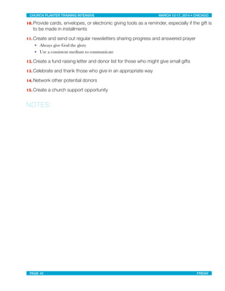 10. Provide cards, envelopes, or electronic giving tools as a reminder, especially if the gift is
to be made in installments
11. Create and send out regular newsletters sharing progress and answered prayer
• Always give God the glory
• Use a consistent medium to communicate
12. Create a fund raising letter and donor list for those who might give small gifts
13. Celebrate and thank those who give in an appropriate way
14. Network other potential donors
15. Create a church support opportunity
NOTES:
CHURCH PLANTER TRAINING INTENSIVE! ! MARCH 12-17, 2014 • CHICAGO
PAGE 42! ! FRIDAY
 