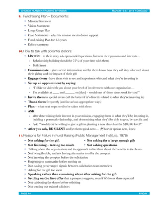 9. Fundraising Plan – Documents:
• Mission Statement
• Vision Statement
• Long-Range Plan
• Case Statement – why this mission merits donor support
• Fund-raising Plan for 1-3 years
• Ethics statement
10. How to talk with potential donors:
• LISTEN – to their story, ask open-ended questions, listen to their passions and interests…
- Relationship building should be 75% of your time with them
- Build trust
• Communicate – give correct information and let them know how they will stay informed about
their giving and the impact of their gift
• Engage them - have them visit to see and experience who and what they’re investing in
• Set up an appointment by saying:
- “I’d like to visit with you about your level of involvement with our organization…
- I’m available at ____ and ______ on [day] – would one of those times work for you?”
• Invite them to special events (all the better if it’s directly related to what they’re investing in)
• Thank them frequently (and in various appropriate ways)
• Plan – what next steps need to be taken with them
• ASK
- after determining their interest in your mission, engaging them in what they’ll be investing in,
building a personal relationship, and determining what they’d be able to give, be speciﬁc and
- Ask: “Would you be willing to give a gift to planting a new church at the $10,000 level?”
• After you ask, BE SILENT and let them speak next… (Whoever speaks next, loses)
11. Reasons for Failure in Fund Raising (Public Management Institute, 1978)
• Not asking for the gift
 • Not asking for a large enough gift
• Not listening – talking too much
 • Not asking questions
• Talking about the organization and its approach rather than about the beneﬁts to its clients
• Not being ﬂexible, and not having alternative to offer the prospect
• Not knowing the prospect before the solicitation
• Forgetting to summarize before moving on
• Not having prearranged signals between solicitation team members
• Asking for the gift too soon
• Speaking rather than remaining silent after asking for the gift
• Settling on the ﬁrst offer that a prospect suggests, even if it’s lower than expected
• Not cultivating the donor before soliciting
• Not sending out trained solicitors
CHURCH PLANTER TRAINING INTENSIVE! ! MARCH 12-17, 2014 • CHICAGO
PAGE 44! ! FRIDAY
 