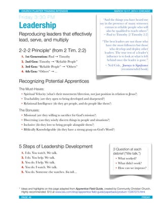 Friday 3:30 PM
Leadership
Reproducing leaders that effectively
lead, serve, and multiply
2-2-2 Principle* (from 2 Tim. 2:2)
1. 1st Generation: Paul → Timothy
2. 2nd Gen: Timothy → “Reliable People”
3. 3rd Gen: “Reliable People” → “Others”
4. 4th Gen: “Others” → ...
Recognizing Potential Apprentices
The Must-Haves:
• Spiritual Velocity (what’s their movement/direction, not just position in relation to Jesus?)
• Teachability (are they open to being developed and sharpened?)
• Relational Intelligence (do they get people, and do people like them?)
The Bonuses:
• Missional (are they willing to sacriﬁce for God’s mission?)
• Discerning (can they wisely discern things in people and situations?)
• Inclusive (do they love to bring people alongside them?)
• Biblically Knowledgeable (do they have a strong grasp on God’s Word?)
5 Steps of Leadership Development
1. I do. You watch. We talk.
2. I do. You help. We talk.
3. You do. I help. We talk.
4. You do. I watch. We talk. 
5. You do. Someone else watches. You talk…
* 
Ideas and highlights on this page adapted from Apprentice Field Guide, created by Community Christian Church.

 Highly recommended. $10 at www.lulu.com/shop/apprentice-ﬁeld-guide/paperback/product-13387075.html
“And the things you have heard me
say in the presence of many witnesses
entrust to reliable people who will
also be qualiﬁed to teach others”
~ Paul to Timothy (2 Timothy 2:2)
“The best leaders are not those who
have the most followers but those
who develop and deploy other
leaders. The true test of a leader’s
inﬂuence is to look at what is left
behind once the leader is gone.”
~ Neil Cole, Journeys to Signiﬁcance
(recommended book)
3 Question at each
debrief (“We talk.”) 
• What worked?
• What didn’t work?
• How can we improve?
CHURCH PLANTER TRAINING INTENSIVE! ! MARCH 12-17, 2014 • CHICAGO
PAGE 46! ! FRIDAY
 