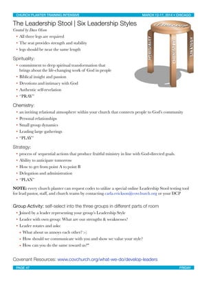 The Leadership Stool | Six Leadership Styles
Created by Dave Olson
• All three legs are required
• The seat provides strength and stability
• legs should be near the same length
Spirituality:
• commitment to deep spiritual transformation that
brings about the life-changing work of God in people
• Biblical insight and passion
• Devotions and intimacy with God
• Authentic self-revelation
• “PRAY”
Chemistry:
• an inviting relational atmosphere within your church that connects people to God’s community
• Personal relationships
• Small group dynamics
• Leading large gatherings
• “PLAY”
Strategy:
• process of sequential actions that produce fruitful ministry in line with God-directed goals.
• Ability to anticipate tomorrow
• How to get from point A to point B
• Delegation and administration
• “PLAN”
NOTE: every church planter can request codes to utilize a special online Leadership Stool testing tool
for lead pastor, staff, and church teams by contacting carla.erickson@covchurch.org or your DCP
Group Activity: self-select into the three groups in different parts of room
• Joined by a leader representing your group’s Leadership Style
• Leader with own group: What are our strengths & weaknesses?
• Leader rotates and asks:
• What about us annoys each other? :-)
• How should we communicate with you and show we value your style?
• How can you do the same toward us?"
Covenant Resources: www.covchurch.org/what-we-do/develop-leaders
CHURCH PLANTER TRAINING INTENSIVE! ! MARCH 12-17, 2014 • CHICAGO
PAGE 47! ! FRIDAY
 