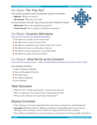 Our Values: The “Four ALs”
Two historic questions early Covenanters asked one another:
• Biblical: “Where is it written?”
• Devotional: “How goes your walk?”
As they formed in the US, they chose the name “Mission Friends”:
• Missional: “Are we pursuing Christ’s purposes?”
• Connectional: “Are we together in Christian community?”
Our Beliefs: Covenant Afﬁrmations
www.covchurch.org/who-we-are/beliefs/afﬁrmations
1. We afﬁrm the centrality of the word of God
2. We afﬁrm the necessity of the new birth
3. We afﬁrm a commitment to the whole mission of the church
4. We afﬁrm the church as a fellowship of believers
5. We afﬁrm a conscious dependence on the Holy Spirit
6. We afﬁrm the reality of freedom in Christ
Our Mission: What We Do as the Covenant
www.covchurch.org/what-we-do • video: Covenant Mission & Ministry 2013 [vimeo.com/50717463]
Five Strategic Priorities
1. Make and Deepen Disciples
2. Start and Strengthen Churches
3. Develop Leaders
4. Love Mercy, Do Justice
5. Serve Globally
Table Discussion
• Which of these “family characteristics” resonates most with you?
• Why is it important to be connected with a larger family of faith?
• What are the challenges of not just being “independent”?
Staying Connected
• Take advantage of the many opportunities for connection, encouragement, and development!
• Examples: Fall Pastors Retreat, Midwinter, Conference Annual Meeting, Covenant Annual
Meeting, Cohort meetings (in some Conferences), Exponential Conference, and more
• Your conference should have an events calendar you can visit (and, even better, possibly subscribe to)
CHURCH PLANTER TRAINING INTENSIVE! ! MARCH 12-17, 2014 • CHICAGO
PAGE 4! ! WEDNESDAY (OPENING NIGHT)
 