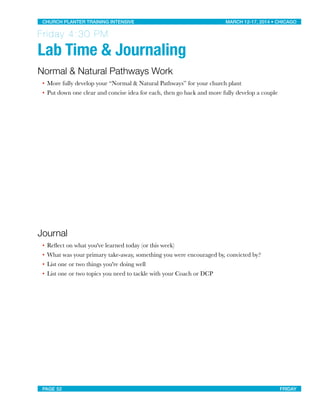 Friday 4:30 PM
Lab Time & Journaling
Normal & Natural Pathways Work
• More fully develop your “Normal & Natural Pathways” for your church plant
• Put down one clear and concise idea for each, then go back and more fully develop a couple
Journal
• Reﬂect on what you've learned today (or this week)
• What was your primary take-away, something you were encouraged by, convicted by?
• List one or two things you're doing well
• List one or two topics you need to tackle with your Coach or DCP
CHURCH PLANTER TRAINING INTENSIVE! ! MARCH 12-17, 2014 • CHICAGO
PAGE 52! ! FRIDAY
 