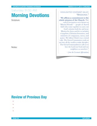 Saturday 9:00 AM
Morning Devotions
Scripture:
Notes:
Review of Previous Day
•
•
•
•
HIGHLIGHTED COVENANT VALUE:
“MISSIONAL”
“We afﬁrm a commitment to the
whole mission of the Church. The
early Covenanters were known as
“Mission Friends”— people of shared
faith who came together to carry out
God’s mission both far and near.
Mission for them and for us includes
evangelism, Christian formation, and
ministries of compassion, mercy, and
justice. We follow Christ’s two central
calls. The Great Commission sends us
out into all the world to make disciples.
The Great Commandment calls us to
love the Lord our God and our
neighbors as ourselves.”
~ from the Covenant Afﬁrmations
CHURCH PLANTER TRAINING INTENSIVE! ! MARCH 12-17, 2014 • CHICAGO
PAGE 56! ! SATURDAY
 