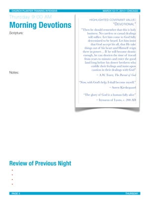 Thursday 9:00 AM
Morning Devotions
Scripture:
Notes:
Review of Previous Night
•
•
•
•
HIGHLIGHTED COVENANT VALUE:
“DEVOTIONAL”
“Then he should remember that this is holy
business. No careless or casual dealings
will sufﬁce. Let him come to God fully
determined to be heard. Let him insist
that God accept his all, that He take
things out of his heart and Himself reign
there in power… If he will become drastic
enough, he can shorten the time of travail
from years to minutes and enter the good
land long before his slower brethren who
coddle their feelings and insist upon
caution in their dealings with God”
~ A.W. Tozer, The Pursuit of God
“Now, with God's help, I shall become myself.”
~ Søren Kierkegaard
“The glory of God is a human fully alive”
~ Irenaeus of Lyons, c. 200 AD
CHURCH PLANTER TRAINING INTENSIVE! ! MARCH 12-17, 2014 • CHICAGO
PAGE 5! ! THURSDAY
 