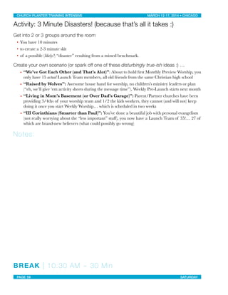 Activity: 3 Minute Disasters! (because that’s all it takes :)
Get into 2 or 3 groups around the room
• You have 10 minutes
• to create a 2-3 minute skit
• of a possible (likely?) “disaster” resulting from a missed benchmark.
Create your own scenario (or spark off one of these disturbingly true-ish ideas :) …
• “We’ve Got Each Other (and That’s Alot)”: About to hold ﬁrst Monthly Preview Worship, you
only have 15 actual Launch Team members, all old friends from the same Christian high school
• “Raised by Wolves”: Awesome house band for worship, no children’s ministry leaders or plan
(“eh, we’ll give ‘em activity sheets during the message time”), Weekly Pre-Launch starts next month
• “Living in Mom’s Basement (or Over Dad’s Garage)”: Parent/Partner churches have been
providing 3/4ths of your worship team and 1/2 the kids workers, they cannot (and will not) keep
doing it once you start Weekly Worship… which is scheduled in two weeks
• “III Corinthians (Smarter than Paul)”: You’ve done a beautiful job with personal evangelism
(not really worrying about the “less important” stuff), you now have a Launch Team of 35!… 27 of
which are brand-new believers (what could possibly go wrong)
Notes:
BREAK | 10:30 AM ~ 30 Min
CHURCH PLANTER TRAINING INTENSIVE! ! MARCH 12-17, 2014 • CHICAGO
PAGE 59! ! SATURDAY
 