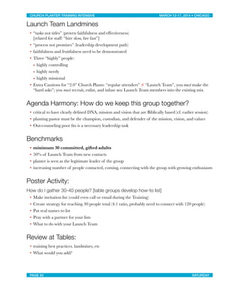 Launch Team Landmines
• “tasks not titles” (proven faithfulness and effectiveness)
[related for staff: “hire slow, ﬁre fast”]
• “process not promises” (leadership development path)
• faithfulness and fruitfulness need to be demonstrated
• Three “highly” people:
• highly controlling
• highly needy
• highly missional
• Extra Cautions for “2.0” Church Plants: “regular attenders” ≠ “Launch Team”, you must make the
“hard asks”; you must recruit, enlist, and infuse new Launch Team members into the existing mix
Agenda Harmony: How do we keep this group together?
• critical to have clearly deﬁned DNA, mission and vision that are Biblically based (cf. earlier session)
• planting pastor must be the champion, custodian, and defender of the mission, vision, and values
• Out-counseling poor ﬁts is a necessary leadership task
Benchmarks
• minimum 30 committed, gifted adults
• 50% of Launch Team from new contacts
• planter is seen as the legitimate leader of the group
• increasing number of people contacted, coming, connecting with the group with growing enthusiasm
Poster Activity:
How do I gather 30-40 people? [table groups develop how-to list]
• Make invitation list (could even call or email during the Training)
• Create strategy for reaching 30 people total (4:1 ratio, probably need to connect with 120 people)
• Put real names to list
• Pray with a partner for your lists
• What to do with your Launch Team
Review at Tables:
• training best practices. landmines, etc
• What would you add?
CHURCH PLANTER TRAINING INTENSIVE! ! MARCH 12-17, 2014 • CHICAGO
PAGE 62! ! SATURDAY
 