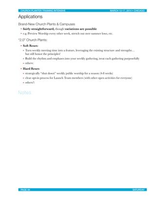 Applications
Brand-New Church Plants & Campuses
• fairly straightforward, though variations are possible
• e.g. Preview Worship every other week, stretch out over summer lows, etc.
“2.0” Church Plants:
• Soft Reset:
• Turn weekly meeting time into a feature, leveraging the existing structure and strengths…
but still honor the principles!
• Build the rhythm and emphases into your weekly gathering, treat each gathering purposefully
• others:
• Hard Reset:
• strategically “shut down” weekly public worship for a season (4-8 weeks)
• clear opt-in process for Launch Team members (with other open activities for everyone)
• others?:
Notes:
CHURCH PLANTER TRAINING INTENSIVE! ! MARCH 12-17, 2014 • CHICAGO
PAGE 64! ! SATURDAY
 