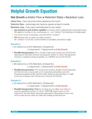 Helpful Growth Equation
Net Growth = [Visitor Flow × Retention Rate] – Backdoor Loss
Visitor Flow = how many ﬁrst-timers experience the church
Retention Rate = percentage who become regulars at least for awhile
Backdoor Loss = how many eventually leave for any reason
• pay attention to each of those variables so you know what’s working & what needs improvement;
this applies to worship services, small groups, etc. - any “ministry” that should grow through people
• easy to focus on the wrong thing, so get beneath the “numbers”
• BIG Caveat: these are people, not soulless numbers;
the “numbers” are merely a tool for fruitful accountability and ministry insight
Scenario 1:
• 
[10 visitors/mo × 20% Retention] - [2 leave/mo]
	 = 2 stay/month - 2 leave/month	= 0 Net Growth
• Possible Interpretation: 20% is actually a fairly good retention rate and 2/month
departing isn’t bad either, therefore increasing the number of visitors (through prayer,
invitation, evangelism training, hospitality, etc.) will likely increase Net Growth
Scenario 2:	
• 
[20 visitors/mo × 10% Retention] - [2 leave/mo]
	 = 2 stay/month - 2 leave/month	= 0 Net Growth
• Possible Interpretation: 10% isn’t great for retention, though 2/month departing
isn’t bad. For some reason people aren’t coming back and getting connected.
Evaluating hospitality, facility, spiritual vitality, quality of programming, etc. might
reveal ways to improve that retention rate to increase Net Growth
Scenario 3:
• 
[10 visitors/mo × 50% Retention] - [5 leave/mo]
	 = 5 stay/month - 5 leave/month	= 0 Net Growth
• Possible Interpretation: Might be an urban area or college town with very
transitory population and lots of “churn” AND/OR church is great at “ﬁrst
impressions” but lacks depth and growth opportunities. Depending on issues, may
need to really increase visitor rate while also working on back door loss
CHURCH PLANTER TRAINING INTENSIVE! ! MARCH 12-17, 2014 • CHICAGO
PAGE 68! ! SATURDAY
 