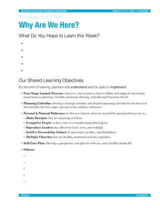 Thursday 9:20 AM
Why Are We Here?
What Do You Hope to Learn this Week?
•
•
•
•
•
Our Shared Learning Objectives
By the end of training, planters will understand and be able to implement:
• Four-Stage Launch Process: what it is, why it matters, how to follow and adapt for increasing
momentum in planting a healthy, missional, thriving, reproducing Covenant church
• Planning Calendar: develop a strategic timeline and detailed planning calendar for the ﬁrst year
that includes the four stages, special events, and key milestones
• Normal & Natural Pathways: in this new church, what the normal & natural pathways are to…
• Make Disciples that are maturing in Christ
• Evangelize People so they come to a transforming faith in Jesus
• Reproduce Leaders that eﬀectively lead, serve, and multiply
• Instill a Stewardship Culture of generosity, sacriﬁce, and faithfulness
• Multiply Churches that are healthy, missional, and also reproduce
• Self-Care Plan: Develop a perspective and plan for self-care and a healthy family life
• Others:
•
•
•
•
•
CHURCH PLANTER TRAINING INTENSIVE! ! MARCH 12-17, 2014 • CHICAGO
PAGE 6! ! THURSDAY
 
