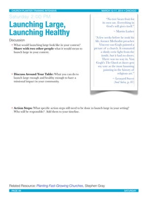 Saturday 2:00 PM
Launching Large,
Launching Healthy
Discussion
• What would launching large look like in your context?
Share with two other people what it would mean to
launch large in your context.
• Discuss Around Your Table: What you can do to
launch large enough and healthy enough to have a
missional impact in your community.
• Action Steps: What speciﬁc action steps still need to be done to launch large in your setting?
Who will be responsible?  Add them to your timeline.
Related Resource: Planting Fast-Growing Churches, Stephen Gray
“No tree bears fruit for
its own use. Everything in
God’s will gives itself.”
~ Martin Luther
“A few weeks before he took his
life, former Methodist preacher
Vincent van Gogh painted a
picture of a church. It emanated
a dimly eerie light from the
inside, but it had no doors.
There was no way in. Van
Gogh's The Church at Auvers gets
my vote as the most haunting
painting in the history of
religious art.”
~ Leonard Sweet
(Soul Salsa, p. 87)
CHURCH PLANTER TRAINING INTENSIVE! ! MARCH 12-17, 2014 • CHICAGO
PAGE 69! ! SATURDAY
 