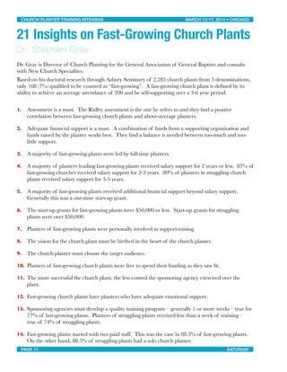 21 Insights on Fast-Growing Church Plants
Dr. Stephen Gray
Dr. Gray is Director of Church Planting for the General Association of General Baptists and consults
with New Church Specialties.
Based on his doctoral research through Asbury Seminary of 2,285 church plants from 5 denominations,
only 168 (7%) qualiﬁed to be counted as “fast-growing”. A fast-growing church plant is deﬁned by its
ability to achieve an average attendance of 200 and be self-supporting over a 3-6 year period.
1. Assessment is a must. The Ridley assessment is the one he refers to and they ﬁnd a positive
correlation between fast-growing church plants and above-average planters.
2. Adequate ﬁnancial support is a must. A combination of funds from a supporting organization and
funds raised by the planter works best. They ﬁnd a balance is needed between too-much and too-
little support.
3. A majority of fast-growing plants were led by full-time planters.
4. A majority of planters leading fast-growing plants received salary support for 2 years or less. 85% of
fast-growing churches received salary support for 2-3 years. 80% of planters in struggling church
plants received salary support for 3-5 years.
5. A majority of fast-growing plants received additional ﬁnancial support beyond salary support.
Generally this was a one-time start-up grant.
6. The start-up grants for fast-growing plants were $50,000 or less. Start-up grants for struggling
plants were over $50,000.
7. Planters of fast-growing plants were personally involved in support-raising.
8. The vision for the church plant must be birthed in the heart of the church planter.
9. The church planter must choose the target audience.
10. Planters of fast-growing church plants were free to spend their funding as they saw ﬁt.
11. The more successful the church plant, the less control the sponsoring agency exercised over the
plant.
12. Fast-growing church plants have planters who have adequate emotional support.
13. Sponsoring agencies must develop a quality training program – generally 1 or more weeks – true for
77% of fast-growing plants. Planters of struggling plants received less than a week of training –
true of 74% of struggling plants.
14. Fast-growing plants started with two paid staff. This was the case in 88.3% of fast-growing plants.
On the other hand, 88.5% of struggling plants had a solo church planter.
CHURCH PLANTER TRAINING INTENSIVE! ! MARCH 12-17, 2014 • CHICAGO
PAGE 71! ! SATURDAY
 