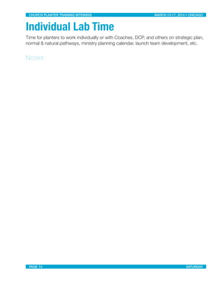 Individual Lab Time
Time for planters to work individually or with Coaches, DCP, and others on strategic plan,
normal & natural pathways, ministry planning calendar, launch team development, etc.
Notes:
CHURCH PLANTER TRAINING INTENSIVE! ! MARCH 12-17, 2014 • CHICAGO
PAGE 74! ! SATURDAY
 